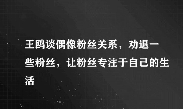 王鸥谈偶像粉丝关系,劝退一些粉丝,让粉丝专注于自己的生活