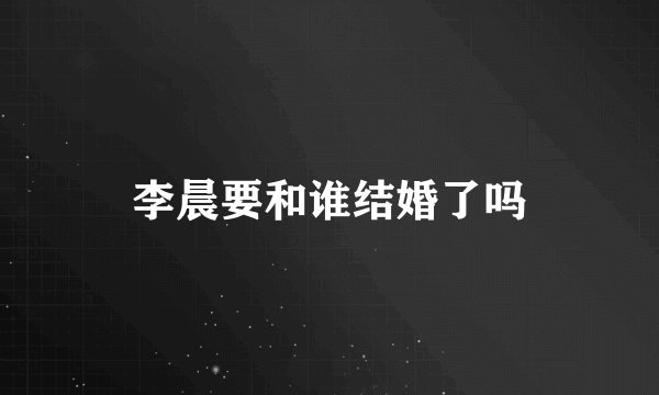 李晨要和谁结婚了吗