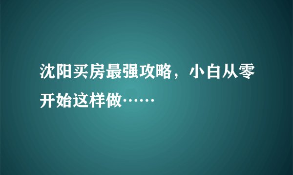 沈阳买房最强攻略，小白从零开始这样做……
