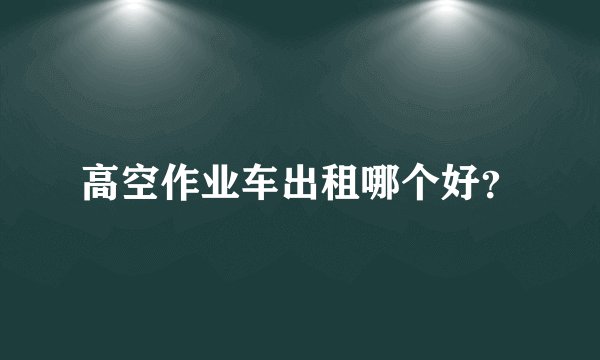 高空作业车出租哪个好？