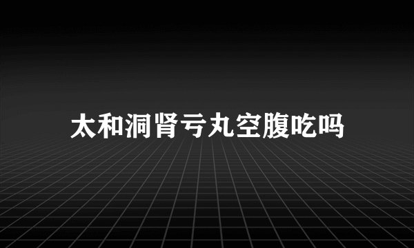 太和洞肾亏丸空腹吃吗