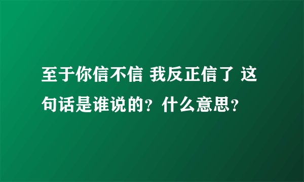 至于你信不信 我反正信了 这句话是谁说的？什么意思？