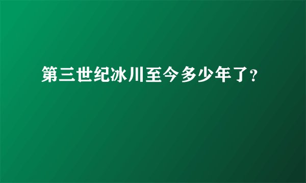 第三世纪冰川至今多少年了？