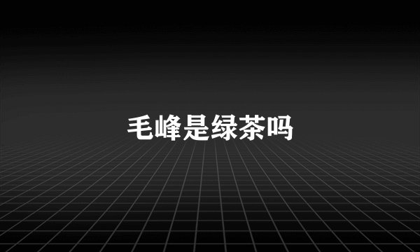 毛峰是绿茶吗