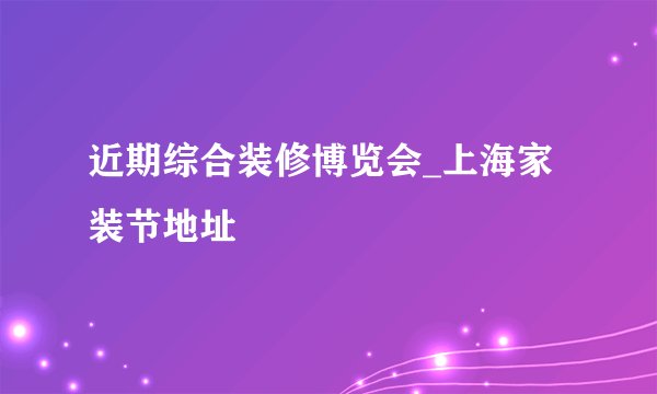 近期综合装修博览会_上海家装节地址