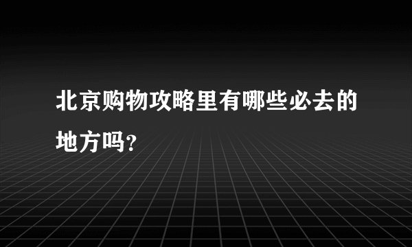 北京购物攻略里有哪些必去的地方吗？