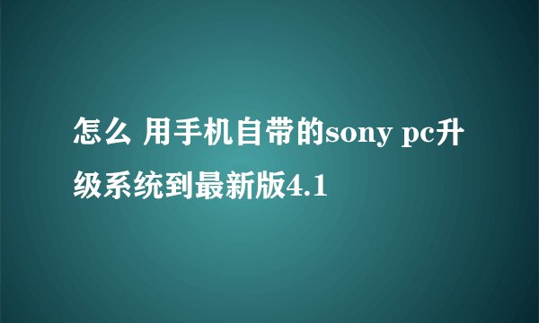 怎么 用手机自带的sony pc升级系统到最新版4.1