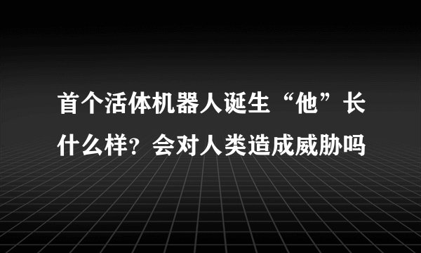 首个活体机器人诞生“他”长什么样？会对人类造成威胁吗