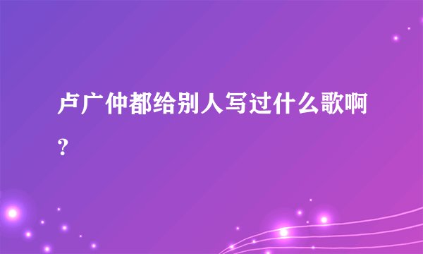 卢广仲都给别人写过什么歌啊？