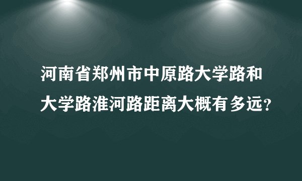 河南省郑州市中原路大学路和大学路淮河路距离大概有多远？
