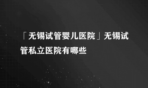 「无锡试管婴儿医院」无锡试管私立医院有哪些