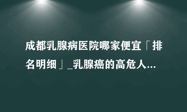成都乳腺病医院哪家便宜「排名明细」_乳腺癌的高危人群是什么?