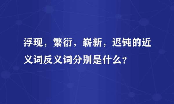 浮现，繁衍，崭新，迟钝的近义词反义词分别是什么？