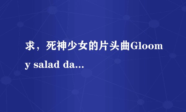 求,死神少女的片头曲Gloomy salad days,完整的哦,有的帮忙了。