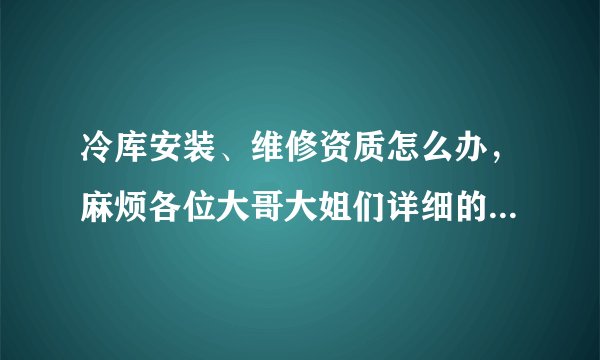 冷库安装、维修资质怎么办，麻烦各位大哥大姐们详细的说下，到哪办？程序是什么样的，谢谢了