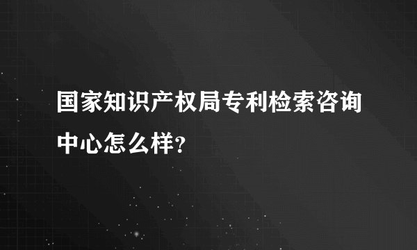 国家知识产权局专利检索咨询中心怎么样？