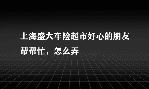 上海盛大车险超市好心的朋友帮帮忙，怎么弄
