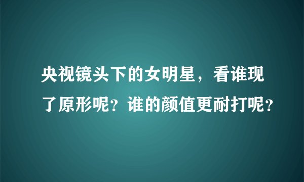 央视镜头下的女明星，看谁现了原形呢？谁的颜值更耐打呢？