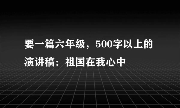 要一篇六年级,500字以上的演讲稿:祖国在我心中