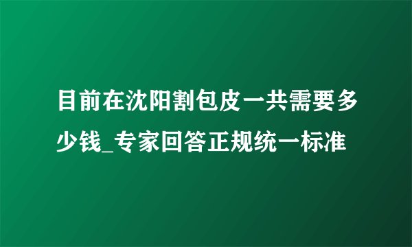 目前在沈阳割包皮一共需要多少钱_专家回答正规统一标准
