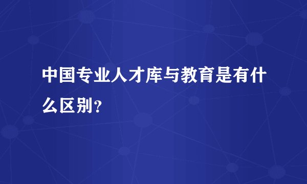 中国专业人才库与教育是有什么区别？