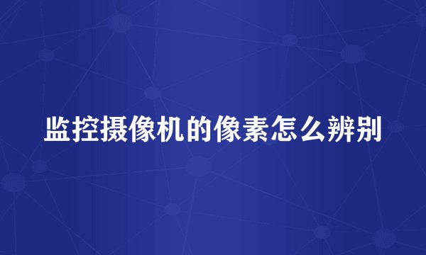 监控摄像机的像素怎么辨别