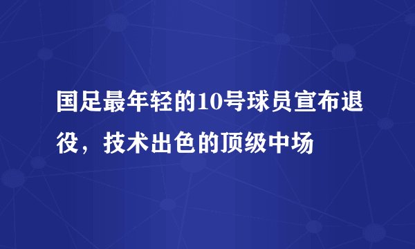 国足最年轻的10号球员宣布退役,技术出色的顶级中场