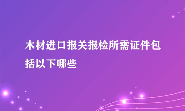 木材进口报关报检所需证件包括以下哪些