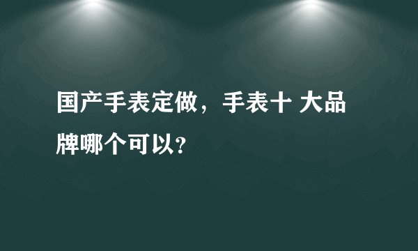 国产手表定做，手表十 大品牌哪个可以？