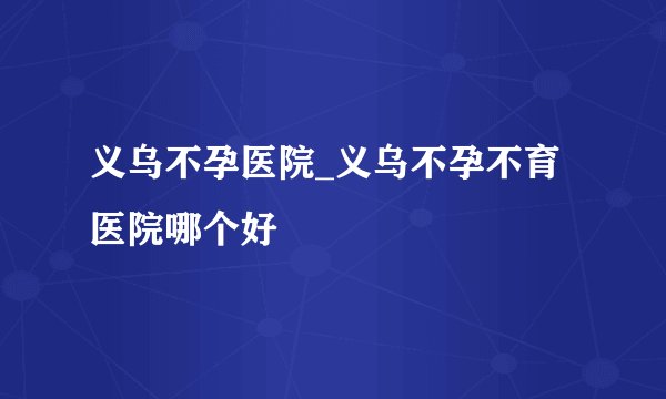 义乌不孕医院_义乌不孕不育医院哪个好