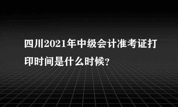 四川2021年中级会计准考证打印时间是什么时候？