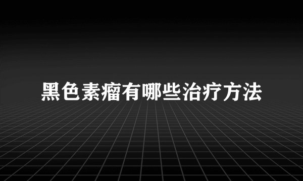 黑色素瘤有哪些治疗方法