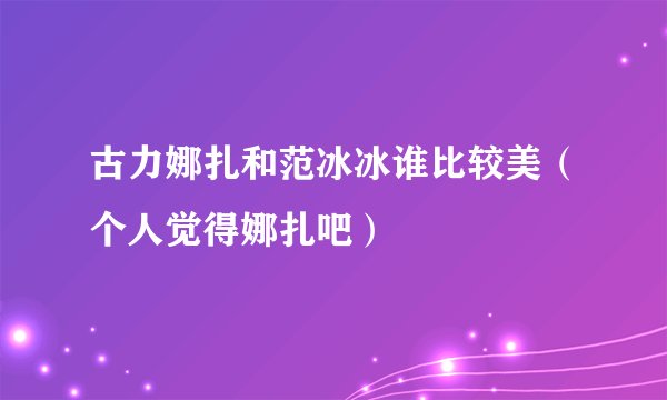古力娜扎和范冰冰谁比较美（个人觉得娜扎吧）