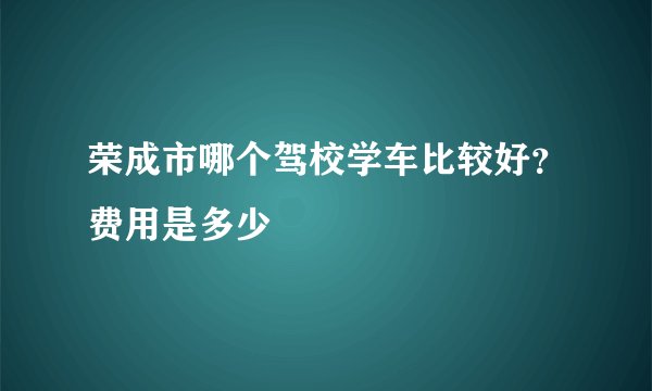 荣成市哪个驾校学车比较好？费用是多少