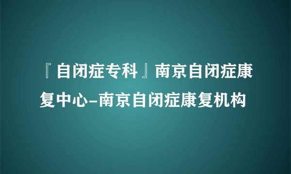 『自闭症专科』南京自闭症康复中心-南京自闭症康复机构
