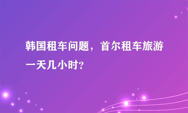 韩国租车问题，首尔租车旅游一天几小时？