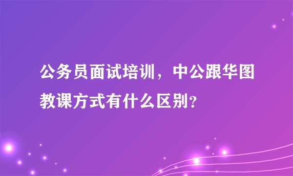 公务员面试培训，中公跟华图教课方式有什么区别？