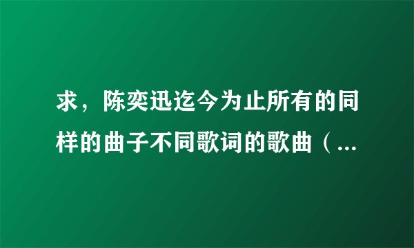 求，陈奕迅迄今为止所有的同样的曲子不同歌词的歌曲（就是用粤语和国语分别唱得）