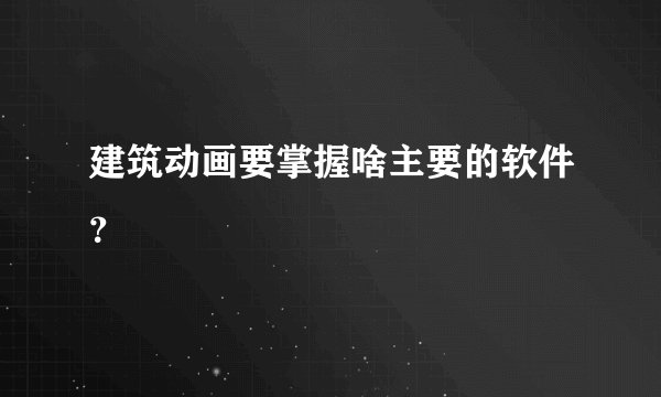 建筑动画要掌握啥主要的软件？