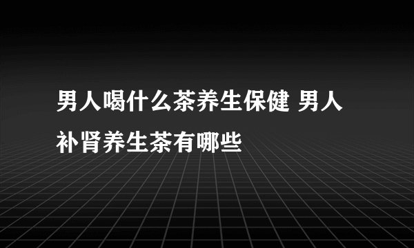 男人喝什么茶养生保健 男人补肾养生茶有哪些