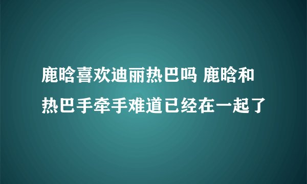 鹿晗喜欢迪丽热巴吗 鹿晗和热巴手牵手难道已经在一起了