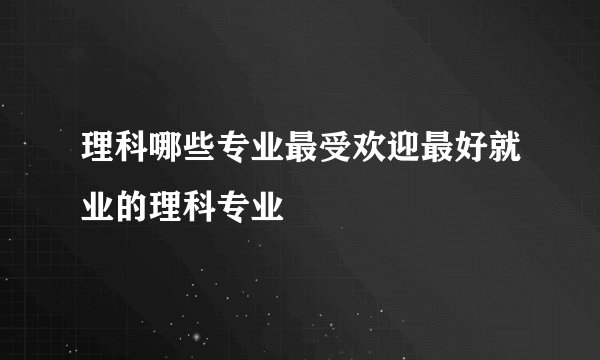 理科哪些专业最受欢迎最好就业的理科专业