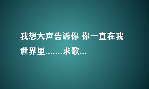 我想大声告诉你 你一直在我世界里.......求歌词的歌名？