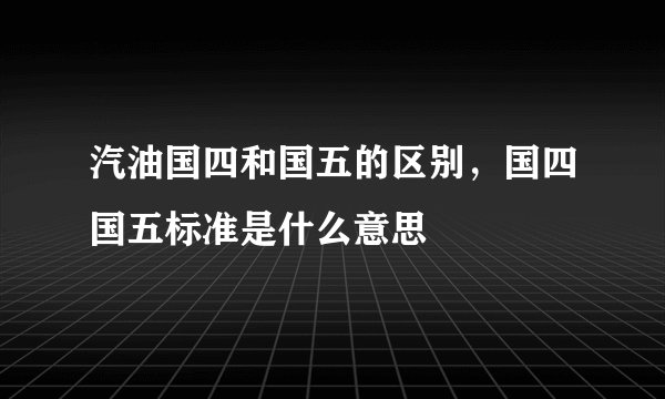 汽油国四和国五的区别,国四国五标准是什么意思