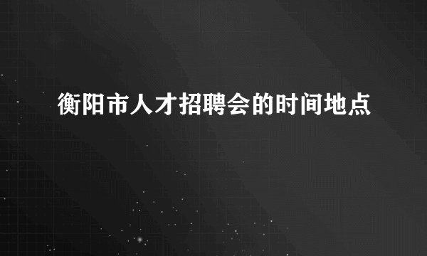 衡阳市人才招聘会的时间地点