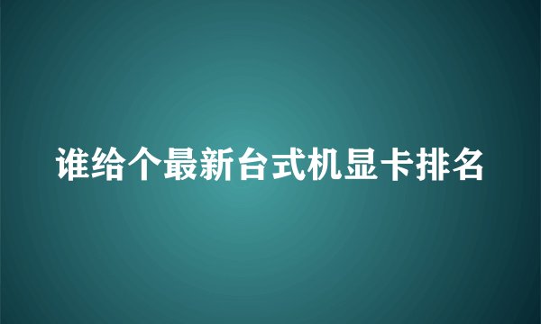 谁给个最新台式机显卡排名