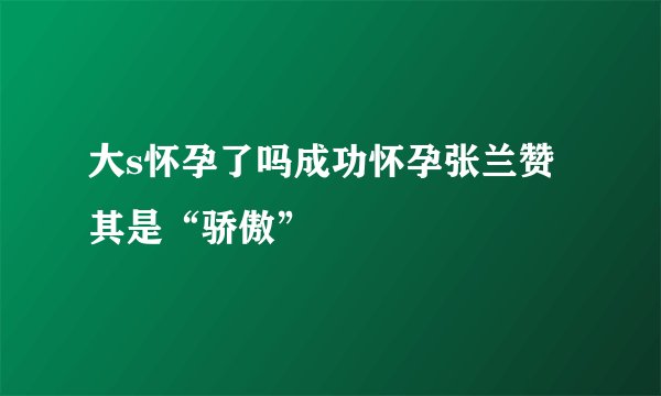 大s怀孕了吗成功怀孕张兰赞其是“骄傲”