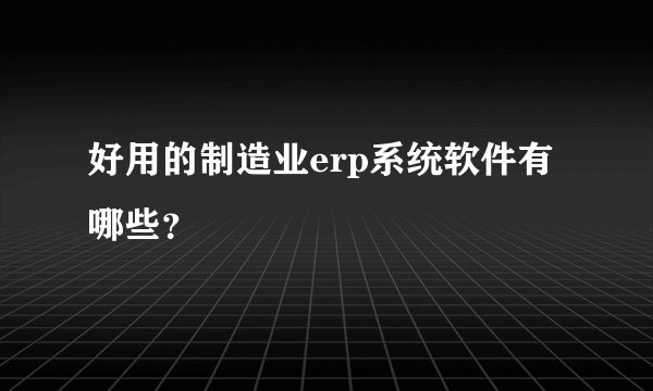 好用的制造业erp系统软件有哪些？