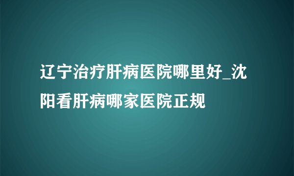 辽宁治疗肝病医院哪里好_沈阳看肝病哪家医院正规
