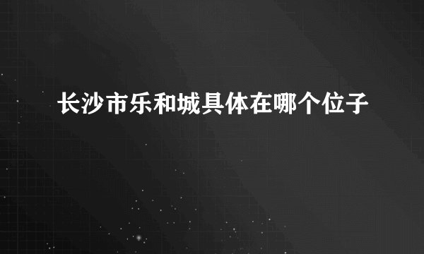 长沙市乐和城具体在哪个位子